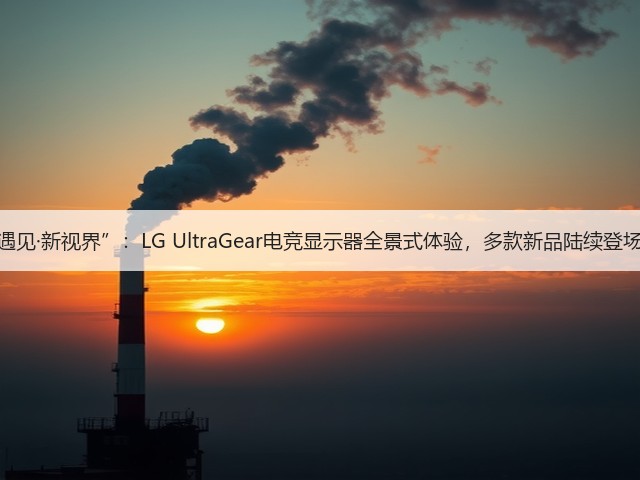 遇见·新视界”：LG UltraGear电竞显示器全景式体验，多款新品陆续登场(图2)