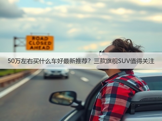 50万左右买什么车好最新推荐?三款旗舰SUV值得关注(图1) 50万左右买什么车好最新推荐?三款旗舰SUV值得关注(图1)