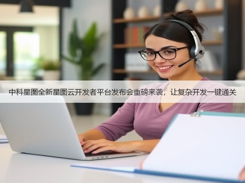 中科星图全新星图云开发者平台发布会重磅来袭，让复杂开发一键通