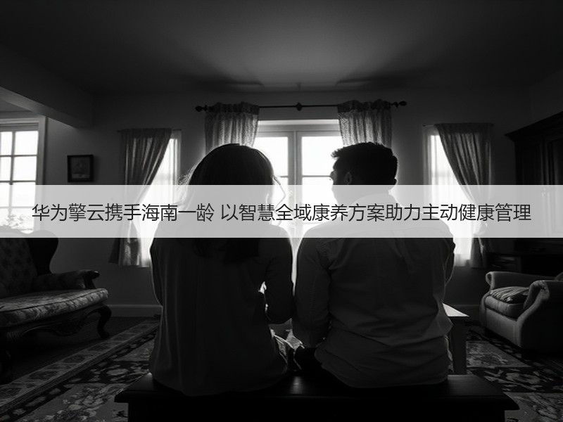 华为擎云携手海南一龄 以智慧全域康养方案助力主动健康管理