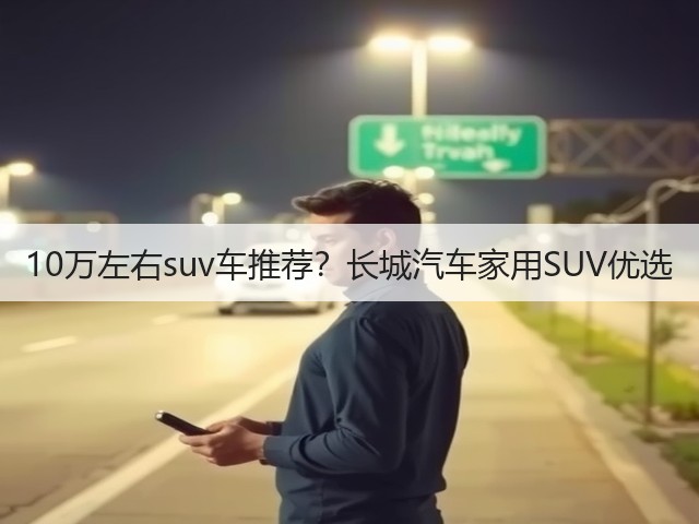 10万左右suv车推荐？长城汽车家用SUV优选(图1)