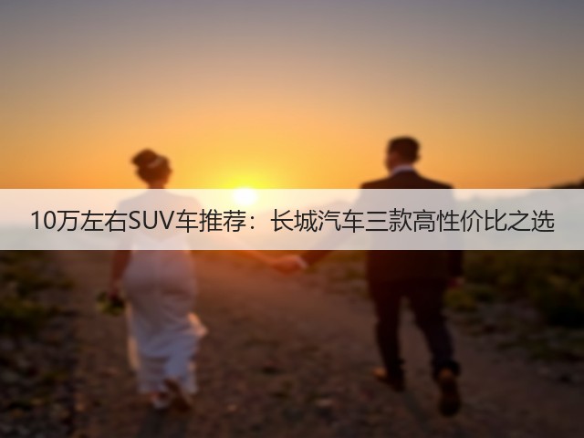 10万左右SUV车推荐：长城汽车三款高性价比之选(图1)