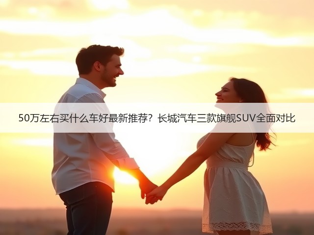 50万左右买什么车好最新推荐?长城汽车三款旗舰SUV全面对比(图3) 50万左右买什么车好最新推荐?长城汽车三款旗舰SUV全面对比(图3)