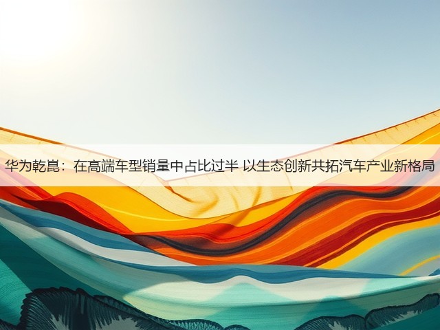 华为乾崑:在高端车型销量中占比过半 以生态创新共拓汽车产业新格局(图1) 华为乾崑:在高端车型销量中占比过半 以生态创新共拓汽车产业新格局(图1)