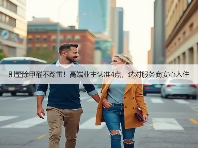 别墅除甲醛不踩雷！高端业主认准4点，选对服务商安心入住(图2)