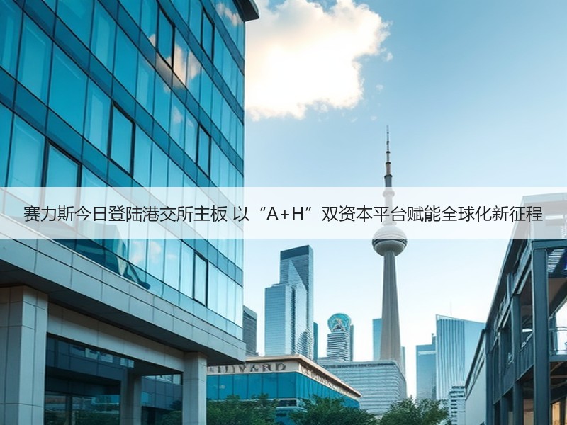 赛力斯今日登陆港交所主板 以“A+H”双资本平台赋能全球化新