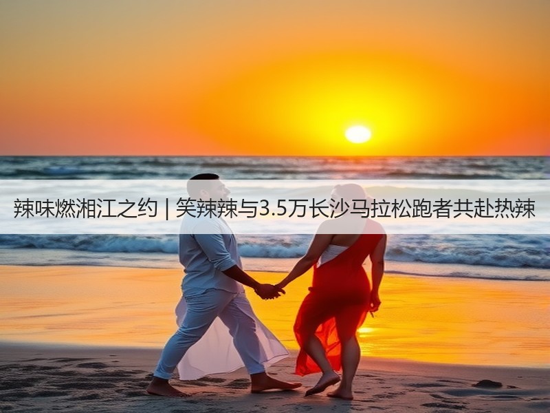 辣味燃湘江之约 | 笑辣辣与3.5万长沙马拉松跑者共赴热辣