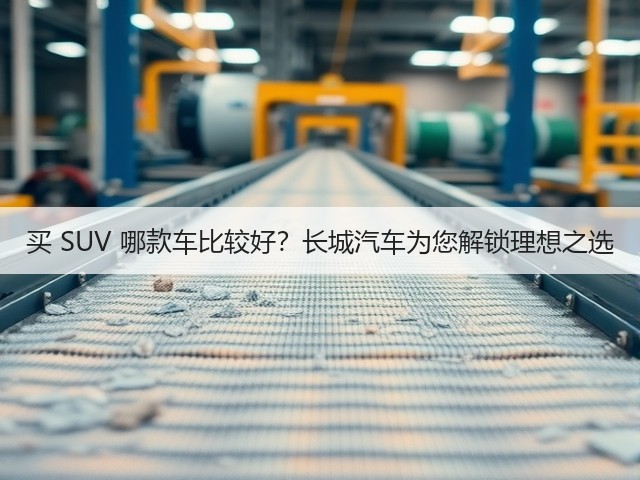 买 SUV 哪款车比较好？长城汽车为您解锁理想之选(图1)